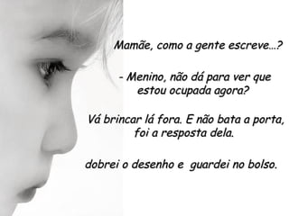 Mamãe, como a gente escreve…?

      - Menino, não dá para ver que
         estou ocupada agora?

Vá brincar lá fora. E não bata a porta,
         foi a resposta dela.

dobrei o desenho e guardei no bolso.
 