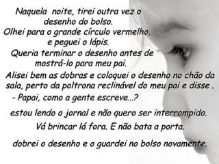Naquela noite, tirei outra vez o
           desenho do bolso.
Olhei para o grande círculo vermelho,
            e peguei o lápis.
 Queria terminar o desenho antes de
        mostrá-lo para meu pai.
Alisei bem as dobras e coloquei o desenho no chão da
sala, perto da poltrona reclinável do meu pai e disse .
  - Papai, como a gente escreve…?
 estou lendo o jornal e não quero ser interrompido.
       Vá brincar lá fora. E não bata a porta.
  dobrei o desenho e o guardei no bolso novamente.
 