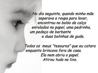 No dia seguinte, quando minha mãe
      separava a roupa para lavar,
      encontrou no bolso da calça
   enrolados no papel, uma pedrinha,
  um pedaço de barbante
         e duas bolinhas de gude.

Todos os meus “tesouros” que eu catara
 enquanto brincava fora de casa.
         Ela nem abriu o papel.
          Atirou tudo no lixo.
 