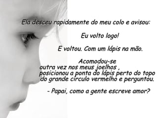 Ela desceu rapidamente do meu colo e avisou:

                    Eu volto logo!

            E voltou. Com um lápis na mão.
                    Acomodou-se
      outra vez nos meus joelhos ,
      posicionou a ponta do lápis perto do topo
      do grande círculo vermelho e perguntou.
        - Papai, como a gente escreve amor?
 