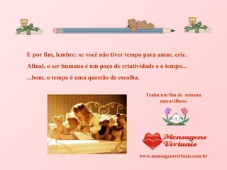 E por fim, lembre: se você não tiver tempo para amar, crie. Afinal, o ser humano é um poço de criatividade e o tempo... ...bom, o tempo é uma questão de escolha.  Tenha um fim de  semana maravilhoso www.mensagensvirtuais.com.br 
