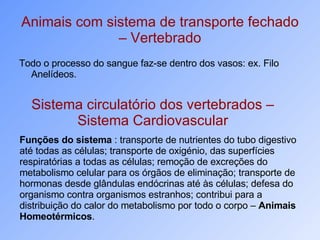 Animais com sistema de transporte fechado – Vertebrado Todo o processo do sangue faz-se dentro dos vasos: ex. Filo Anelídeos.  Sistema circulatório dos vertebrados – Sistema Cardiovascular Funções do sistema  : transporte de nutrientes do tubo digestivo até todas as células; transporte de oxigénio, das superfícies respiratórias a todas as células; remoção de excreções do metabolismo celular para os órgãos de eliminação; transporte de hormonas desde glândulas endócrinas até às células; defesa do organismo contra organismos estranhos; contribui para a distribuição do calor do metabolismo por todo o corpo –  Animais Homeotérmicos .  