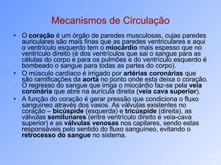 Mecanismos de Circulação O  coração  é um órgão de paredes musculosas, cujas paredes auriculares são mais finas que as paredes ventriculares e aqui o ventrículo esquerdo tem o  miocárdio  mais espesso que no ventrículo direito (é dos ventrículos que sai o sangue para as células do corpo e para os pulmões e do ventrículo esquerdo é bombeado o sangue para todas as partes do corpo).  O músculo cardíaco é irrigado por  artérias coronárias  que são ramificações da  aorta  no ponto onde esta deixa o coração. O regresso do sangue que irriga o miocárdio faz-se pela  veia coronária  que abre na aurícula direita ( veia cava superior ).  A função do coração é gerar pressão que condiciona o fluxo sanguíneo através dos vasos. As válvulas existentes no coração –  bicúspide  (esquerda) e  tricúspide  (direita), as válvulas  semilunares  (entre ventrículo direito e veia-cava superior) e as  válvulas venosas  nos capilares, sendo estas responsáveis pelo sentido do fluxo sanguíneo, evitando o  retrocesso do sangue  no sistema.  