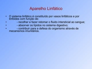 Aparelho Linfático O sistema linfático é constituído por vasos linfáticos e por linfóides com função de: - recolher e fazer retomar o fluido intersticial ao sangue; - absorver os lípidos no sistema digestivo; - contribuir para a defesa do organismo através de mecanismos imunitários. 