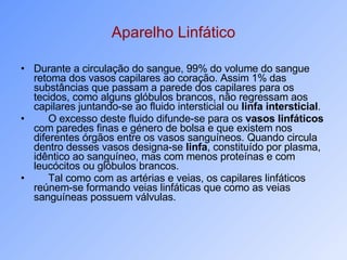 Aparelho Linfático Durante a circulação do sangue, 99% do volume do sangue retoma dos vasos capilares ao coração. Assim 1% das substâncias que passam a parede dos capilares para os tecidos, como alguns glóbulos brancos, não regressam aos capilares juntando-se ao fluido intersticial ou  linfa intersticial . O excesso deste fluido difunde-se para os  vasos linfáticos  com paredes finas e género de bolsa e que existem nos diferentes órgãos entre os vasos sanguíneos. Quando circula dentro desses vasos designa-se  linfa , constituído por plasma, idêntico ao sanguíneo, mas com menos proteínas e com leucócitos ou glóbulos brancos. Tal como com as artérias e veias, os capilares linfáticos reúnem-se formando veias linfáticas que como as veias sanguíneas possuem válvulas. 