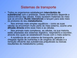 Sistemas de transporte Todos os organismos estabelecem  intercâmbio de substâncias  com o ambiente. Deste intercâmbio depende a sobrevivência das células. Estas recebem materiais do meio que as envolve ( fluido intersticial ) e lançam para este meio os produtos do seu  metabolismo . Nos animais mais simples aquáticos – como as suas células se encontram muito perto do meio externo, ocorre uma  difusão directa  entre esse meio e as células. Nos animais mais complexos, as células, na sua maioria, estão afastadas dos sistemas digestivo, respiratório e excretor, através dos quais se estabelecem trocas com o meio externo. A existência de um sistema de transporte, garante a chegada rápida de nutrientes e de oxigénio às células e a remoção eficiente das substâncias prejudiciais ou tóxicas resultantes do metabolismo (ureia). 