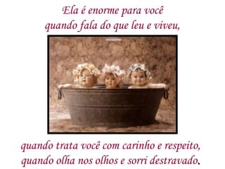 Ela é enorme para você  quando fala do que leu e viveu,  quando trata você com carinho e respeito,  quando olha nos olhos e sorri destravado .  