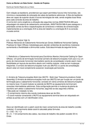 Como se Montar um Data Center - Gestão de Projetos

Escrito por Sandra Regina da Luz Inácio


Com relação ao backbone, providenciar que sejam permitidos futuros links horizontais, isto
minimiza a necessidade de colocação de cabos de backbone adicionais. A fibra do backbone
deve ser capaz de suportar atuais e futuras tecnologias de rede, sendo exigidas duas fibras
para cada conexão da área de trabalho.
A norma tem como exigência a utilização das seguintes normas ANSI/TIA/EIA-606 para
etiquetagem do sistema de cabeamento centralizado, ANSI/TIA/EIA-568-A para assegurar a
polaridade correta da fibra e especificações de conectores e métodos de conectorização
implementando-se a orientação A-B na área de trabalho e a orientação B-A na conexão
cruzada central.




8.3 - Norma TIA/EIA TSB 75
Práticas Adicionais do Cabeamento Horizontal por Zonas (Additional Horizontal Cabling
Practices for Open Offices) metodologia para atender ambientes de escritórios modulares
aumentando a flexibilidade e diminuindo custos. Está descriminada da seguinte forma:




1. Referência o Cabeamento Horizontal para Escritórios Abertos (Horizontal Cabling for Open
Offices). Um ponto de terminação horizontal (armário de telecomunicações multi-uso) e ou um
ponto de interconexão horizontal intermediário (ponto de consolidação) criando assim maior
flexibilidade em layouts de escritório aberto com mobília modular, onde se tem mudanças
freqüentes. O armário de telecomunicações multi-uso (MUTO) e o ponto de consolidação
devem estar em local complemente acessível, localização permanente.




2. Armário de Telecomunicações Multi-Uso (MUTO - Multi-User Telecommunications Outlet
Assembly) O Armário de telecomunicações multi-uso (MUTO) tem por função ser um ponto de
terminação para o cabeamento horizontal, consiste em vários armários de telecomunicações
no mesmo local. O coord modular se estende do MUTO ao equipamento terminal sem
conexões intermediárias adicionais. Esta configuração permite a mudança da planta do
escritório sem afetar o cabeamento horizontal, seguindo-se dos seguintes critérios:
• Não pode ser instalado no teto.
• O comprimento máximo dos coords modulares deve ser de 20m.
• O coord modular conectando o MUTO ao equipamento terminal deve ser etiquetado em
ambas as pontas com um identificador único.




Deve ser identificado com o patch coord de maior comprimento da área de trabalho (cordão
modular). O comprimento deste coord é calculado pelas fórmulas:
C = (102 – H) / 1,2
W = C - 7 (O comprimento dos cabos, nas áreas de trabalho não podem exceder 20 m)
Onde:



                                                                                          10 / 16
 