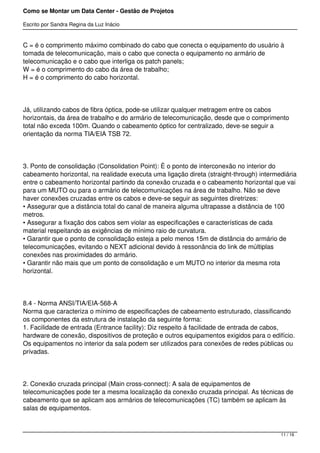 Como se Montar um Data Center - Gestão de Projetos

Escrito por Sandra Regina da Luz Inácio


C = é o comprimento máximo combinado do cabo que conecta o equipamento do usuário à
tomada de telecomunicação, mais o cabo que conecta o equipamento no armário de
telecomunicação e o cabo que interliga os patch panels;
W = é o comprimento do cabo da área de trabalho;
H = é o comprimento do cabo horizontal.




Já, utilizando cabos de fibra óptica, pode-se utilizar qualquer metragem entre os cabos
horizontais, da área de trabalho e do armário de telecomunicação, desde que o comprimento
total não exceda 100m. Quando o cabeamento óptico for centralizado, deve-se seguir a
orientação da norma TIA/EIA TSB 72.




3. Ponto de consolidação (Consolidation Point): È o ponto de interconexão no interior do
cabeamento horizontal, na realidade executa uma ligação direta (straight-through) intermediária
entre o cabeamento horizontal partindo da conexão cruzada e o cabeamento horizontal que vai
para um MUTO ou para o armário de telecomunicações na área de trabalho. Não se deve
haver conexões cruzadas entre os cabos e deve-se seguir as seguintes diretrizes:
• Assegurar que a distância total do canal de maneira alguma ultrapasse a distância de 100
metros.
• Assegurar a fixação dos cabos sem violar as especificações e características de cada
material respeitando as exigências de mínimo raio de curvatura.
• Garantir que o ponto de consolidação esteja a pelo menos 15m de distância do armário de
telecomunicações, evitando o NEXT adicional devido à ressonância do link de múltiplas
conexões nas proximidades do armário.
• Garantir não mais que um ponto de consolidação e um MUTO no interior da mesma rota
horizontal.




8.4 - Norma ANSI/TIA/EIA-568-A
Norma que caracteriza o mínimo de especificações de cabeamento estruturado, classificando
os componentes da estrutura de instalação da seguinte forma:
1. Facilidade de entrada (Entrance facility): Diz respeito á facilidade de entrada de cabos,
hardware de conexão, dispositivos de proteção e outros equipamentos exigidos para o edifício.
Os equipamentos no interior da sala podem ser utilizados para conexões de redes públicas ou
privadas.




2. Conexão cruzada principal (Main cross-connect): A sala de equipamentos de
telecomunicações pode ter a mesma localização da conexão cruzada principal. As técnicas de
cabeamento que se aplicam aos armários de telecomunicações (TC) também se aplicam às
salas de equipamentos.



                                                                                         11 / 16
 