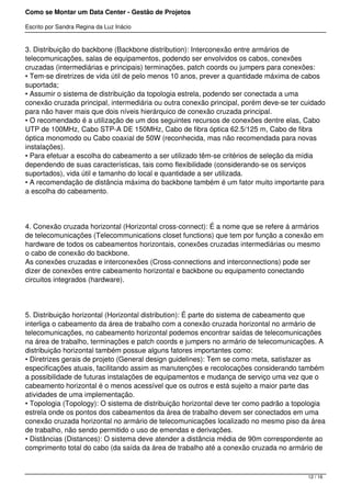Como se Montar um Data Center - Gestão de Projetos

Escrito por Sandra Regina da Luz Inácio


3. Distribuição do backbone (Backbone distribution): Interconexão entre armários de
telecomunicações, salas de equipamentos, podendo ser envolvidos os cabos, conexões
cruzadas (intermediárias e principais) terminações, patch coords ou jumpers para conexões:
• Tem-se diretrizes de vida útil de pelo menos 10 anos, prever a quantidade máxima de cabos
suportada;
• Assumir o sistema de distribuição da topologia estrela, podendo ser conectada a uma
conexão cruzada principal, intermediária ou outra conexão principal, porém deve-se ter cuidado
para não haver mais que dois níveis hierárquico de conexão cruzada principal.
• O recomendado é a utilização de um dos seguintes recursos de conexões dentre elas, Cabo
UTP de 100MHz, Cabo STP-A DE 150MHz, Cabo de fibra óptica 62.5/125 m, Cabo de fibra
óptica monomodo ou Cabo coaxial de 50W (reconhecida, mas não recomendada para novas
instalações).
• Para efetuar a escolha do cabeamento a ser utilizado têm-se critérios de seleção da mídia
dependendo de suas características, tais como flexibilidade (considerando-se os serviços
suportados), vida útil e tamanho do local e quantidade a ser utilizada.
• A recomendação de distância máxima do backbone também é um fator muito importante para
a escolha do cabeamento.




4. Conexão cruzada horizontal (Horizontal cross-connect): É a nome que se refere á armários
de telecomunicações (Telecommunications closet functions) que tem por função a conexão em
hardware de todos os cabeamentos horizontais, conexões cruzadas intermediárias ou mesmo
o cabo de conexão do backbone.
As conexões cruzadas e interconexões (Cross-connections and interconnections) pode ser
dizer de conexões entre cabeamento horizontal e backbone ou equipamento conectando
circuitos integrados (hardware).




5. Distribuição horizontal (Horizontal distribution): É parte do sistema de cabeamento que
interliga o cabeamento da área de trabalho com a conexão cruzada horizontal no armário de
telecomunicações, no cabeamento horizontal podemos encontrar saídas de telecomunicações
na área de trabalho, terminações e patch coords e jumpers no armário de telecomunicações. A
distribuição horizontal também possue alguns fatores importantes como:
• Diretrizes gerais de projeto (General design guidelines): Tem se como meta, satisfazer as
especificações atuais, facilitando assim as manutenções e recolocações considerando também
a possibilidade de futuras instalações de equipamentos e mudança de serviço uma vez que o
cabeamento horizontal é o menos acessível que os outros e está sujeito a maior parte das
atividades de uma implementação.
• Topologia (Topology): O sistema de distribuição horizontal deve ter como padrão a topologia
estrela onde os pontos dos cabeamentos da área de trabalho devem ser conectados em uma
conexão cruzada horizontal no armário de telecomunicações localizado no mesmo piso da área
de trabalho, não sendo permitido o uso de emendas e derivações.
• Distâncias (Distances): O sistema deve atender a distância média de 90m correspondente ao
comprimento total do cabo (da saída da área de trabalho até a conexão cruzada no armário de



                                                                                        12 / 16
 