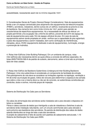 Como se Montar um Data Center - Gestão de Projetos

Escrito por Sandra Regina da Luz Inácio


acessibilidade, necessitando assim de no mínimo requerido 14m².




3. Considerações Gerais de Projeto (General Design Considerations): Sala de equipamentos
tende a ser um espaço centralizado para alojamento dos equipamentos de telecomunicações
(PABX’s, servidores, roteadores, dentre outros) de um edifício, localizando-se próximo à rota
do backbone. Seu tamanho tem como limite mínimo de 14m², porém para atender as
características de específicos equipamentos, há a necessidade de efetuar de efetuar um
projeto permitindo uma ocupação não uniforme do edifício, provendo de 0,07m de espaço da
sala de equipamentos para cada 10m de espaço utilizável do piso. Em caso da sala de
equipamentos estiver sendo projetada em andar, verificar que a capacidade do piso agüentará
o peso dos equipamentos a serem instalados, bem como verificação de interferências,
vibrações, altura, HVAC (equipamento dedicado à sala de equipamentos), iluminação, energia
e prevenção de incêndios.




4. Rotas Inter-Edifícios (Inter-Building Pathways): Em um ambiente de campus, rotas
inter-edifícios são necessárias dentre as quais efetua a conexão de edifícios separados. As
listas ANSI/TIA/EIA-569-A de padrão de subsolo, aterramento, aéreo e túnel são os principais
tipos de rotas usadas.




5. Rotas Inter-Edifício de Backbone Subterrâneo (Underground Inter-Building Backbone
Pathways): Uma rota subterrânea é considerada um componente da facilidade de entrada.
Para planejamento de rota deve-se considerar as limitações vigentes na topologia, ventilação a
fim de evitar acumulação de gases, tráfico de veículos para determinar a espessura da camada
que cobre a rota e se a mesma deve ou não ser de concreto, se subterrâneas constituídas por
conduítes, dutos e cochos, incluindo poços de inspeção.




Sistema de Distribuição Via Cabo para os Servidores




Os cabos de alimentação dos servidores serão instalados sob o piso elevado e dispostos em
leitos ou canaletas.
Fibras e cabos coaxiais de dados que interligarão a sala de roteadores e Switches à sala de
servidores terão instalação redundante, com um circuito caminhando sob o piso elevado e
outro próximo aos bastidores dos servidores. Os painéis de distribuição dos cabos de dados
estarão distribuídos ao longo de toda a sala dos servidores.
O projeto do cabeamento é feito de acordo com padrões de cabeamento estruturado. 1.10
Sistema de Distribuição Via Cabo para WAN.



                                                                                        14 / 16
 