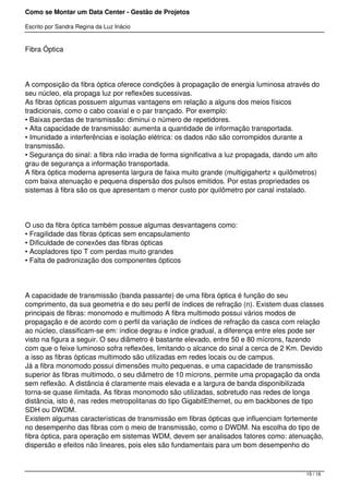 Como se Montar um Data Center - Gestão de Projetos

Escrito por Sandra Regina da Luz Inácio


Fibra Óptica




A composição da fibra óptica oferece condições à propagação de energia luminosa através do
seu núcleo, ela propaga luz por reflexões sucessivas.
As fibras ópticas possuem algumas vantagens em relação a alguns dos meios físicos
tradicionais, como o cabo coaxial e o par trançado. Por exemplo:
• Baixas perdas de transmissão: diminui o número de repetidores.
• Alta capacidade de transmissão: aumenta a quantidade de informação transportada.
• Imunidade a interferências e isolação elétrica: os dados não são corrompidos durante a
transmissão.
• Segurança do sinal: a fibra não irradia de forma significativa a luz propagada, dando um alto
grau de segurança a informação transportada.
A fibra óptica moderna apresenta largura de faixa muito grande (multigigahertz x quilômetros)
com baixa atenuação e pequena dispersão dos pulsos emitidos. Por estas propriedades os
sistemas à fibra são os que apresentam o menor custo por quilômetro por canal instalado.




O uso da fibra óptica também possue algumas desvantagens como:
• Fragilidade das fibras ópticas sem encapsulamento
• Dificuldade de conexões das fibras ópticas
• Acopladores tipo T com perdas muito grandes
• Falta de padronização dos componentes ópticos




A capacidade de transmissão (banda passante) de uma fibra óptica é função do seu
comprimento, da sua geometria e do seu perfil de índices de refração (n). Existem duas classes
principais de fibras: monomodo e multimodo A fibra multimodo possui vários modos de
propagação e de acordo com o perfil da variação de índices de refração da casca com relação
ao núcleo, classificam-se em: índice degrau e índice gradual, a diferença entre eles pode ser
visto na figura a seguir. O seu diâmetro é bastante elevado, entre 50 e 80 mícrons, fazendo
com que o feixe luminoso sofra reflexões, limitando o alcance do sinal a cerca de 2 Km. Devido
a isso as fibras ópticas multimodo são utilizadas em redes locais ou de campus.
Já a fibra monomodo possui dimensões muito pequenas, e uma capacidade de transmissão
superior às fibras multimodo, o seu diâmetro de 10 mícrons, permite uma propagação da onda
sem reflexão. A distância é claramente mais elevada e a largura de banda disponibilizada
torna-se quase ilimitada. As fibras monomodo são utilizadas, sobretudo nas redes de longa
distância, isto é, nas redes metropolitanas do tipo GigabitEthernet, ou em backbones de tipo
SDH ou DWDM.
Existem algumas características de transmissão em fibras ópticas que influenciam fortemente
no desempenho das fibras com o meio de transmissão, como o DWDM. Na escolha do tipo de
fibra óptica, para operação em sistemas WDM, devem ser analisados fatores como: atenuação,
dispersão e efeitos não lineares, pois eles são fundamentais para um bom desempenho do



                                                                                          15 / 16
 