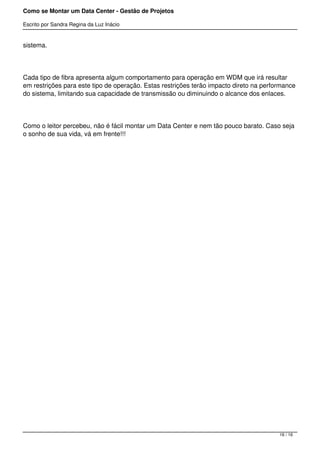 Como se Montar um Data Center - Gestão de Projetos

Escrito por Sandra Regina da Luz Inácio


sistema.




Cada tipo de fibra apresenta algum comportamento para operação em WDM que irá resultar
em restrições para este tipo de operação. Estas restrições terão impacto direto na performance
do sistema, limitando sua capacidade de transmissão ou diminuindo o alcance dos enlaces.




Como o leitor percebeu, não é fácil montar um Data Center e nem tão pouco barato. Caso seja
o sonho de sua vida, vá em frente!!!




                                                                                        16 / 16
 