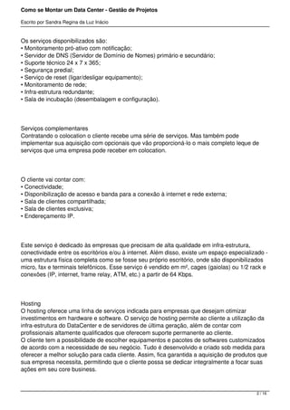 Como se Montar um Data Center - Gestão de Projetos

Escrito por Sandra Regina da Luz Inácio


Os serviços disponibilizados são:
• Monitoramento pró-ativo com notificação;
• Servidor de DNS (Servidor de Domínio de Nomes) primário e secundário;
• Suporte técnico 24 x 7 x 365;
• Segurança predial;
• Serviço de reset (ligar/desligar equipamento);
• Monitoramento de rede;
• Infra-estrutura redundante;
• Sala de incubação (desembalagem e configuração).




Serviços complementares
Contratando o colocation o cliente recebe uma série de serviços. Mas também pode
implementar sua aquisição com opcionais que vão proporcioná-lo o mais completo leque de
serviços que uma empresa pode receber em colocation.




O cliente vai contar com:
• Conectividade;
• Disponibilização de acesso e banda para a conexão à internet e rede externa;
• Sala de clientes compartilhada;
• Sala de clientes exclusiva;
• Endereçamento IP.




Este serviço é dedicado às empresas que precisam de alta qualidade em infra-estrutura,
conectividade entre os escritórios e/ou à internet. Além disso, existe um espaço especializado -
uma estrutura física completa como se fosse seu próprio escritório, onde são disponibilizados
micro, fax e terminais telefônicos. Esse serviço é vendido em m², cages (gaiolas) ou 1/2 rack e
conexões (IP, internet, frame relay, ATM, etc.) a partir de 64 Kbps.




Hosting
O hosting oferece uma linha de serviços indicada para empresas que desejam otimizar
investimentos em hardware e software. O serviço de hosting permite ao cliente a utilização da
infra-estrutura do DataCenter e de servidores de última geração, além de contar com
profissionais altamente qualificados que oferecem suporte permanente ao cliente.
O cliente tem a possibilidade de escolher equipamentos e pacotes de softwares customizados
de acordo com a necessidade de seu negócio. Tudo é desenvolvido e criado sob medida para
oferecer a melhor solução para cada cliente. Assim, fica garantida a aquisição de produtos que
sua empresa necessita, permitindo que o cliente possa se dedicar integralmente a focar suas
ações em seu core business.



                                                                                           2 / 16
 