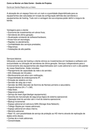 Como se Montar um Data Center - Gestão de Projetos

Escrito por Sandra Regina da Luz Inácio


A alocação de um espaço físico em um rack e a quantidade disponibilizada para os
equipamentos são calculadas em função da configuração definida dos servidores e
equipamentos de hosting. Tudo com a vantagem de sua empresa poder definir a largura da
banda.




Vantagens para o cliente:
• Economia de investimentos em ativos fixos;
• Servidores de última geração;
• Atualização constante de software/hardware;
• Know-how em tecnologia;
• Rapidez no atendimento;
• Confiabilidade dos serviços prestados;
• Segurança;
• Instalações de alto padrão.




Serviços básicos
Utilizando o serviço de hosting o cliente otimiza os investimentos em hardware e software com
exclusividade na utilização de servidores de última geração. Serviços indispensáveis para o
funcionamento dos equipamentos são disponibilizados sem custo adicional e com o alto padrão
do nosso DataCenter. Estão incluídos:
• Planejamento de capacidade da rede e do servidor;
• IDS (Detecção de Intrusão);
• Monitoramento pró-ativo com notificação;
• Disponibilidade de endereçamento IP;
• Emissão de relatório on-line;
• Servidor de relay de e-mail;
• Servidor de DNS (Servidor de Domínio de Nomes) primário e secundário;
• Suporte técnico 24 x 7 x 365,
• Help Desk;
• Segurança predial;
• Serviço de reset (ligar/desligar equipamento);
• Garantia de manutenção de segurança lógica do sistema operacional;
• Operação total do servidor até o nível do sistema operacional;
• Backup incremental.
• Espaço adicional em estrutura SAN (Storage Area Network);
• Tráfego Gbytes por meses adicionais;
• Espaço adicional em disco interno;
• Memória adicional;
• Raid 1/5, com possibilidade de serviço de proteção ao HD interno através de replicação de
dados entre discos;
• Contas de e-mails adicionais;
• Conectividade.



                                                                                        3 / 16
 