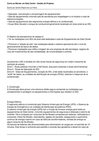 Como se Montar um Data Center - Gestão de Projetos

Escrito por Sandra Regina da Luz Inácio


• Operação, manutenção e armazenagem de equipamentos.
• Sala de equipamentos incluindo sala de servidores pra hospedagem e co-location e sala de
telecomunicações.
• Sala de equipamentos dos segmentos energia elétrica e ar condicionado.
• Grupo Moto Gerador e tanque de combustível geralmente localizado em área externa ao IDC.




O Objetivo do planejamento do espaço é:
• Ter as instalações com 60% da área total dedicadas à sala de Equipamentos do Data Center.

• Promover o “estado da arte” nas instalações desde o sistema operacional até o nível do
gerenciamento do banco de dados.
• Promover instalações que reflita a imagem de uma empresa de alta tecnologia, negócio de
risco de investimentos de alta rentabilidade, de funcionalidade e controle.




Usualmente o IDC é dividido em três zonas físicas de segurança em ordem crescente de
restrição de acesso:
Zona I - Áreas públicas incluindo o Hall Social, área para visitantes e áreas administrativas.
Zona II - Áreas de Operação do IDC.
Zona III - Salas de Equipamentos, coração do IDC, onde estão localizados os servidores, o
“shaft” de cabos, as unidades de distribuição de energia (PDUs), baterias e máquinas de ar
condicionado.




3. Construção
A Construção deve prover uma estrutura sólida segura compondo as instalações que
complementam e protegem os equipamentos e informações que residem no IDC.




Energia Elétrica
O segmento elétrico é constituído pelo Sistema Ininterrupto de Energia (UPS), o Sistema de
energia de Emergência e as unidades de distribuição de potência (PDU).
O sistema ininterrupto de energia (UPS) tem a função de fornecer energia para todos os
equipamentos do Data Center, incluindo equipamentos de segurança e detecção e alarme de
incêndio. Ele é composto por conjuntos de No-Breaks compostos por baterias, retificadores e
inversores. Estes No-Breaks, redundantes, ligados em paralelo, assegurarão o suprimento
contínuo de energia mesmo em caso de falha de transformadores, entrada de energia ou
algum conjunto de No-Breaks.
Os bancos de baterias são dimensionados para alimentarem as cargas por um período de 15
minutos. Este tempo é suficiente para partida e conexão dos geradores a diesel em caso de



                                                                                             5 / 16
 
