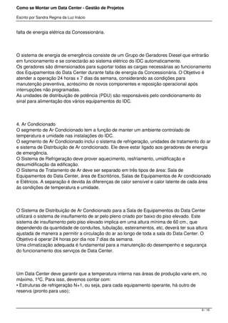 Como se Montar um Data Center - Gestão de Projetos

Escrito por Sandra Regina da Luz Inácio


falta de energia elétrica da Concessionária.




O sistema de energia de emergência consiste de um Grupo de Geradores Diesel que entrarão
em funcionamento e se conectarão ao sistema elétrico do IDC automaticamente.
Os geradores são dimensionados para suportar todas as cargas necessárias ao funcionamento
dos Equipamentos do Data Center durante falta de energia da Concessionária. O Objetivo é
atender a operação 24 horas x 7 dias da semana, considerando as condições para
manutenção preventiva, acréscimo de novos componentes e reposição operacional após
interrupções não programadas.
As unidades de distribuição de potência (PDU) são responsáveis pelo condicionamento do
sinal para alimentação dos vários equipamentos do IDC.




4. Ar Condicionado
O segmento de Ar Condicionado tem a função de manter um ambiente controlado de
temperatura e umidade nas instalações do IDC.
O segmento de Ar Condicionado inclui o sistema de refrigeração, unidades de tratamento do ar
e sistema de Distribuição de Ar condicionado. Ele deve estar ligado aos geradores de energia
de emergência.
O Sistema de Refrigeração deve prover aquecimento, resfriamento, umidificação e
desumidificação da edificação.
O Sistema de Tratamento de Ar deve ser separado em três tipos de área: Sala de
Equipamentos do Data Center, área de Escritórios, Salas de Equipamentos de Ar condicionado
e Elétricos. A separação é devida às diferenças de calor sensível e calor latente de cada área
às condições de temperatura e umidade.




O Sistema de Distribuição de Ar Condicionado para a Sala de Equipamentos do Data Center
utilizará o sistema de insuflamento de ar pelo pleno criado por baixo do piso elevado. Este
sistema de insuflamento pelo piso elevado implica em uma altura mínima de 60 cm., que
dependendo da quantidade de conduítes, tubulação, esteiramentos, etc, deverá ter sua altura
ajustada de maneira a permitir a circulação do ar ao longo de toda a sala do Data Center. O
Objetivo é operar 24 horas por dia nos 7 dias da semana.
Uma climatização adequada é fundamental para a manutenção do desempenho e segurança
do funcionamento dos serviços de Data Center.




Um Data Center deve garantir que a temperatura interna nas áreas de produção varie em, no
máximo, 1ºC. Para isso, devemos contar com:
• Estruturas de refrigeração N+1, ou seja, para cada equipamento operante, há outro de
reserva (pronto para uso);



                                                                                         6 / 16
 