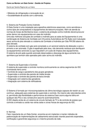Como se Montar um Data Center - Gestão de Projetos

Escrito por Sandra Regina da Luz Inácio


• Módulos de refrigeração e renovação de ar;
• Escalabilidade de acordo com a demanda.




5. Sistema de Proteção Contra Incêndio
O Data Center é uma instalação para aparelhos eletrônicos essenciais, como servidores e
outros tipos de computadores e equipamentos de telecomunicações. Além de atende ás
normas do Corpo de Bombeiros local, o sistema de proteção contra incêndio deverá procurar
evitar danos nos equipamentos em caso de incêndio.
Uma das melhores soluções de combate a incêndio para as salas de Equipamentos é uma
combinação do Sistema de Combate com Chuveiros Automáticos de Pré Ação (com tubulação
seca) acima do piso elevado e o sistema de Combate a Incêndios por Gás FM 200 abaixo do
piso elevado.
O sistema de combate com gás será conectado a um sensível sistema de detecção e será o
primeiro a ser acionado. O gás é espalhado pela área, não deixando resíduos que danifiquem
os equipamentos sensíveis ou que requisitem um custo de limpeza dos equipamentos.
O sistema de pré-ação quando acionado desencadeia a descarga de água somente nos
sprinklers que tenham sido operados pelo calor acima do incêndio.




7. Sistema de Supervisão e Controle
O sistema de supervisão e controle monitora continuamente os vários segmentos do IDC
controlando itens como:
• Controle de carga e paralelismo dos grupos geradores
• Supervisão e controle dos painéis de média tensão
• Supervisão e controle dos painéis de baixa tensão
• Integração com sistema dos geradores
• Integração com sistema de retificadores




O Sistema é formado por microcomputadores de última tecnologia capazes de resistir ao uso
contínuo, adequado para sistemas de supervisão e controle. Os mesmo são redundantes entre
si, permitindo alta flexibilidade e performance do sistema.Caso ocorra alguma falha em
qualquer dos PCs o seu consecutivo assume automaticamente.
O IDC dispõe ainda de um sistema de circuito fechado de TV e de controle de acesso que
controla a entrada ou saída nas várias salas e zonas físicas de segurança do IDC.




8. Normas
Fator importante de um Data Center, encontra-se em implantar e manter métodos de
padronização de implementações de cabeamento estruturado visando possíveis expansões,
certificação e garantindo segurança e o máximo proveito da rede.



                                                                                       7 / 16
 