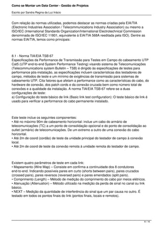 Como se Montar um Data Center - Gestão de Projetos

Escrito por Sandra Regina da Luz Inácio


Com relação às normas utilizadas, podemos destacar as normas criadas pela EIA/TIA
(Electronic Industries Association / Telecommunications Industry Association) ou mesmo a
ISO/IEC (International Standards Organization/International Electrotechnical Commission
denominada de ISO/IEC 11801, equivalente à EIA/TIA 568A reeditada pela ISO). Dentre as
normas EIA/TIA, temos como principais:




8.1 - Norma TIA/EIA TSB 67
Especificações da Performance de Transmissão para Testes em Campo do cabeamento UTP
Cat5 (UTP end-to-end System Performance Testing) visando sistema de Telecomunicações
(Telecommunications system Bulletin – TSB) é dirigido às especificações de testes para
performance pós-instalação, as especificações incluem características dos testadores de
campo, métodos de teste e um mínimo de exigências de transmissão para sistemas de
cabeamento UTP. Cita fatores que afetam a performance como as características do cabo, do
hardware de conexão, dos patch cords e da conexão cruzada bem como número total de
conexões e a qualidade da instalação. A norma TIA/EIA TSB-67 refere-se a duas
configurações de teste:
a) Configuração do teste básico de link (Basic link test configuration): O teste básico de link é
usado para verificar a performance do cabo permanente instalado.




Este teste inclue os seguintes componentes:
• Até no máximo 90m de cabeamento horizontal: inclue um cabo do armário de
telecomunicações (TC) a um ponto de consolidação opcional e do ponto de consolidação ao
outlet (armário) de telecomunicações. De um extremo a outro de uma conexão do cabo
horizontal.
• Até 2m de coord (cordão) de teste da unidade principal do testador de campo à conexão
local.
• Até 2m de coord de teste da conexão remota à unidade remota do testador de campo.




Existem quatro parâmetros de teste em cada link:
• Mapeamento (Wire Map) – Consiste em confirma a continuidade dos 8 condutores
end-to-end. Indicando possíveis pares em curto (shorts between pairs), pares cruzados
(crossed pairs), pares reversos (reversed pairs) e pares emendados (split pairs).
• Comprimento (Length) – Método de medição do comprimento do cabo por meios elétricos.
• Atenuação (Attenuation) – Método utilizado na medição da perda de sinal no canal ou link
básico.
• NEXT – Medição da quantidade de interferência do sinal que um par causa no outro. É
testado em todos os pontos finais do link (pontos finais, locais e remotos).




                                                                                             8 / 16
 