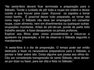 “Na sexta-feira deverá ficar terminada a preparação para o
Sábado. Tende o cuidado de pôr toda a roupa em ordem e deixar
cozido o que houver para cozer. Escovai os sapatos e tomai
vosso banho. É possível deixar tudo preparado, se tomar isto
como regra. O Sábado não deve ser empregado em consertar
roupa, cozer alimento, nem em divertimentos ou quaisquer outras
ocupações mundanas. Antes do pôr-do-sol, ponde de parte todo
trabalho secular, e fazei desaparecer os jornais profanos.
Explicai aos filhos esse vosso procedimento e induzi-os a
ajudarem na preparação, a fim de observar o Sábado segundo o
mandamento.”
“A sexta-feira é o dia de preparação. O tempo pode ser então
dedicado a fazer os necessários preparativos para o Sábado, a
pensar e falar sobre isto. Coisa alguma que possa aos olhos do
Céu ser considerada transgressão do santo Sábado, deve deixar-
se por dizer ou fazer, para ser dita e feita no Sábado.”
 