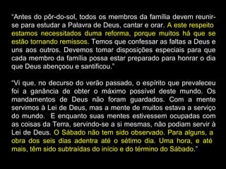 “Antes do pôr-do-sol, todos os membros da família devem reunir-
se para estudar a Palavra de Deus, cantar e orar. A este respeito
estamos necessitados duma reforma, porque muitos há que se
estão tornando remissos. Temos que confessar as faltas a Deus e
uns aos outros. Devemos tomar disposições especiais para que
cada membro da família possa estar preparado para honrar o dia
que Deus abençoou e santificou.”
“Vi que, no decurso do verão passado, o espírito que prevaleceu
foi a ganância de obter o máximo possível deste mundo. Os
mandamentos de Deus não foram guardados. Com a mente
servimos à Lei de Deus, mas a mente de muitos estava a serviço
do mundo. E enquanto suas mentes estivessem ocupadas com
as coisas da Terra, servindo-se a si mesmas, não podiam servir à
Lei de Deus. O Sábado não tem sido observado. Para alguns, a
obra dos seis dias adentra até o sétimo dia. Uma hora, e até
mais, têm sido subtraídas do início e do término do Sábado.”
 