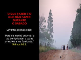 O QUE FAZER E O
QUE NÃO FAZER
DURANTE
O SÁBADO
Levantar-se mais cedo:
“Para de manhã anunciar a
tua benignidade, e todas
as noites a tua fidelidade;”
Salmos 92:2.
 