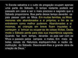 “A Escola sabatina e o culto de pregação ocupam apenas
uma parte do Sábado. O tempo restante poderá ser
passado em casa e ser o mais precioso e sagrado que o
Sábado proporciona. Boa parte desse tempo deverão os
pais passar com os filhos. Em muitas famílias, os filhos
menores são abandonados a si próprios, a fim de se
entreterem como melhor puderem. Abandonadas a si
mesmas, as crianças em breve ficam inquietas e
começam a brincar ou ocupar-se de coisas ilícitas. Deste
modo o Sábado perde para elas sua importância sagrada.
Quando faz bom tempo, deverão os pais sair com os
filhos a passeio pelos campos e matas. Em meio às
belas coisas da Natureza, expliquem-lhes a razão da
instituição do Sábado. Descrevam-lhes a grande obra da
criação de Deus.”
 