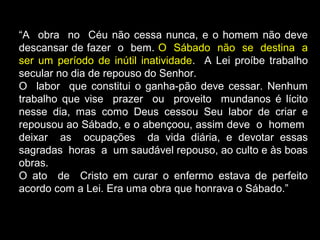 “A obra no Céu não cessa nunca, e o homem não deve
descansar de fazer o bem. O Sábado não se destina a
ser um período de inútil inatividade. A Lei proíbe trabalho
secular no dia de repouso do Senhor.
O labor que constitui o ganha-pão deve cessar. Nenhum
trabalho que vise prazer ou proveito mundanos é lícito
nesse dia, mas como Deus cessou Seu labor de criar e
repousou ao Sábado, e o abençoou, assim deve o homem
deixar as ocupações da vida diária, e devotar essas
sagradas horas a um saudável repouso, ao culto e às boas
obras.
O ato de Cristo em curar o enfermo estava de perfeito
acordo com a Lei. Era uma obra que honrava o Sábado.”
 