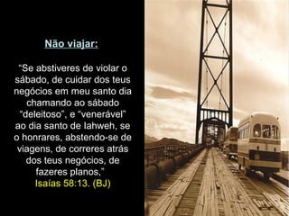 Não viajar:
“Se abstiveres de violar o
sábado, de cuidar dos teus
negócios em meu santo dia
chamando ao sábado
“deleitoso”, e “venerável”
ao dia santo de Iahweh, se
o honrares, abstendo-se de
viagens, de correres atrás
dos teus negócios, de
fazeres planos,”
Isaías 58:13. (BJ)
 