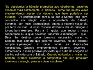 “Se desejamos a bênção prometida aos obedientes, devemos
observar mais estritamente o Sábado. Temo que muitas vezes
empreendamos nesse dia viagens que bem poderiam ser
evitadas. De conformidade com a luz que o Senhor nos tem
concedido em relação com a observância do Sábado,
devemos ser mais escrupulosos quanto a viagens nesse dia,
por terra ou mar. A esse respeito devemos dar às crianças e
jovens bom exemplo. Para ir à igreja, que requer a nossa
cooperação ou à qual devemos transmitir a mensagem que
Deus lhe destina, pode tornar-se necessário viajar no
Sábado, mas sempre que possível devemos, no dia anterior,
comprar a passagem e tomar todas as disposições
necessárias. Quando empreendemos viagens, devemos
esforçar-nos o mais possível por evitar que o dia da chegada ao
destino coincida com o Sábado. Quando obrigados a viajar no
Sábado, cumpre evitarmos a companhia dos que procuram
atrair-nos a atenção para as coisas seculares.”
 