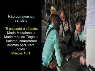 Não comprar ou
vender:
“E passado o sábado,
Maria Madalena, e
Maria mãe de Tiago, e
Salomé, compraram
aromas para irem
ungi-lo.”
Marcos 16:1.
 