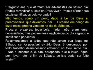 “Pergunto aos que afirmam ser adventistas do sétimo dia:
Podeis reivindicar o selo do Deus vivo? Podeis afirmar que
estais santificados pela verdade?
Não temos, como um povo, dado à Lei de Deus a
preeminência que devíamos dar. Estamos em perigo de
fazer nossa própria vontade no dia de Sábado. ...
Procurar prazeres, jogar bola, nadar, não eram uma
necessidade, mas pecaminosa negligência do dia sagrado e
santificado por Jeová. ...
Recomendamos a todos que não lavem sua louça no
Sábado se for possível evitá-lo. Deus é desonrado por
todo trabalho desnecessário efetuado no Seu santo dia.
Não é incoerente, e, sim, apropriado, que a louça fique
por lavar até o fim do Sábado, se isto puder ser feito
assim.”
 