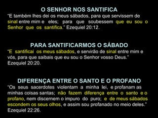 O SENHOR NOS SANTIFICA
“E também lhes dei os meus sábados, para que servissem de
sinal entre mim e eles; para que soubessem que eu sou o
Senhor que os santifica.” Ezequiel 20:12.
PARA SANTIFICARMOS O SÁBADO
“E santificai os meus sábados, e servirão de sinal entre mim e
vós, para que saibais que eu sou o Senhor vosso Deus.”
Ezequiel 20:20.
DIFERENÇA ENTRE O SANTO E O PROFANO
“Os seus sacerdotes violentam a minha lei, e profanam as
minhas coisas santas; não fazem diferença entre o santo e o
profano, nem discernem o impuro do puro; e de meus sábados
escondem os seus olhos, e assim sou profanado no meio deles.”
Ezequiel 22:26.
 
