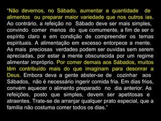 “Não devemos, no Sábado, aumentar a quantidade de
alimentos ou preparar maior variedade que nos outros ias.
Ao contrário, a refeição no Sábado deve ser mais simples,
convindo comer menos do que comumente, a fim de ser o
espírito claro e em condição de compreender os temas
espirituais. A alimentação em excesso entorpece a mente.
As mais preciosas verdades podem ser ouvidas sem serem
apreciadas, por estar a mente obscurecida por um regime
alimentar impróprio. Por comer demais aos Sábados, muitos
têm contribuído mais do que imaginam para desonrar a
Deus. Embora deva a gente abster-se de cozinhar aos
Sábados, não é necessário ingerir comida fria. Em dias frios,
convém aquecer o alimento preparado no dia anterior. As
refeições, posto que simples, devem ser apetitosas e
atraentes. Trate-se de arranjar qualquer prato especial, que a
família não costuma comer todos os dias.”
 