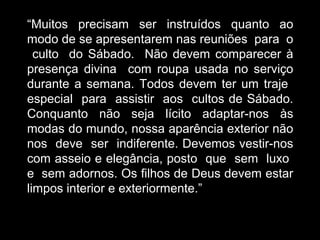 “Muitos precisam ser instruídos quanto ao
modo de se apresentarem nas reuniões para o
culto do Sábado. Não devem comparecer à
presença divina com roupa usada no serviço
durante a semana. Todos devem ter um traje
especial para assistir aos cultos de Sábado.
Conquanto não seja lícito adaptar-nos às
modas do mundo, nossa aparência exterior não
nos deve ser indiferente. Devemos vestir-nos
com asseio e elegância, posto que sem luxo
e sem adornos. Os filhos de Deus devem estar
limpos interior e exteriormente.”
 