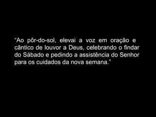 “
“Ao pôr-do-sol, elevai a voz em oração e
cântico de louvor a Deus, celebrando o findar
do Sábado e pedindo a assistência do Senhor
para os cuidados da nova semana.”
 