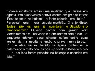 “Foi-me mostrada então uma multidão que ululava em
agonia. Em suas vestes estava escrito em grande letras:
‘Pesado foste na balança, e foste achado em falta.’
Perguntei quem era aquela multidão. O anjo disse:
‘Estes são os que já guardaram o Sábado e o
abandonaram.’ Ouvi-os clamar com grande voz:
‘Acreditamos em Tua vinda e a ensinamos com ardor.’ E
enquanto falavam, seus olhares caíam sobre suas
vestes, viam a escrita e então choravam em alta voz.
Vi que eles haviam bebido de águas profundas, e
enlameado o resto com os pés – pisando o Sábado a pés
– e por isso foram pesados na balança e achados em
falta.”
 