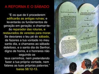 A REFORMA E O SÁBADO
“E os que de ti procederem
edificarão as antigas ruínas; e
levantarás os fundamentos de
geração em geração; e chamar-te-
ão reparador das roturas, e
restaurados de veredas para morar.
Se desviares o teu pé do sábado,
de fazeres a tua vontade no meu
santo dia, e chamares ao sábado
deleitoso, e o santo dia do Senhor,
digno de honra, e o honrares não
seguindo os
teus caminhos, nem pretendendo
fazer a tua própria vontade, nem
falares as tuas próprias palavras.”
Isaías 58:12-13.
 