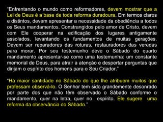 “Enfrentando o mundo como reformadores, devem mostrar que a
Lei de Deus é a base de toda reforma duradoura. Em termos claros
e distintos, devem apresentar a necessidade da obediência a todos
os Seus mandamentos. Constrangidos pelo amor de Cristo, devem
com Ele cooperar na edificação dos lugares antigamente
assolados, levantando os fundamentos de muitas gerações.
Devem ser reparadores das roturas, restauradores das veredas
para morar. Por seu testemunho deve o Sábado do quarto
mandamento apresentar-se como uma testemunha: um constante
memorial de Deus, para atrair a atenção e despertar perguntas que
dirijam o espírito dos homens para o Seu Criador.”
“Há maior santidade no Sábado do que lhe atribuem muitos que
professam observá-lo. O Senhor tem sido grandemente desonrado
por parte dos que não têm observado o Sábado conforme o
mandamento, quer na letra, quer no espírito. Ele sugere uma
reforma da observância do Sábado.”
 