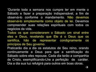 “Durante toda a semana nos cumpre ter em mente o
Sábado e fazer a preparação indispensável, a fim de
observá-lo conforme o mandamento. Não devemos
observá-lo simplesmente como objeto de lei. Devemos
compreender suas relações espirituais com todos os
negócios da vida.
Todos os que considerarem o Sábado um sinal entre
eles e Deus, revelando que Ele é o Deus que os
santifica, hão de representar condignamente os
princípios de Seu governo.
Praticarão dia a dia os estatutos de Seu reino, orando
continuamente a Deus para que a santificação do
Sábado sobre eles repouse. Cada dia terão a companhia
de Cristo, exemplificando-Lhe a perfeição de caráter.
Dia a dia sua luz refulgirá para outros em boas obras.

 