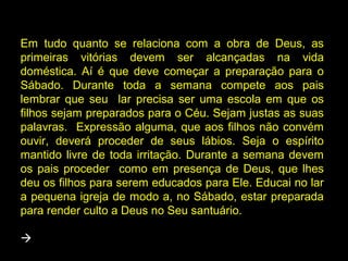 Em tudo quanto se relaciona com a obra de Deus, as
primeiras vitórias devem ser alcançadas na vida
doméstica. Aí é que deve começar a preparação para o
Sábado. Durante toda a semana compete aos pais
lembrar que seu lar precisa ser uma escola em que os
filhos sejam preparados para o Céu. Sejam justas as suas
palavras. Expressão alguma, que aos filhos não convém
ouvir, deverá proceder de seus lábios. Seja o espírito
mantido livre de toda irritação. Durante a semana devem
os pais proceder como em presença de Deus, que lhes
deu os filhos para serem educados para Ele. Educai no lar
a pequena igreja de modo a, no Sábado, estar preparada
para render culto a Deus no Seu santuário.

 