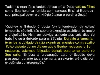Todas as manhãs e tardes apresentai a Deus vossos filhos
como Sua herança remida com sangue. Ensinai-lhes que
seu principal dever e privilégio é amar e servir a Deus.”
“Quando o Sábado é desta forma lembrado, as coisas
temporais não influirão sobre o exercício espiritual de modo
a prejudicá-lo. Nenhum serviço atinente aos seis dias de
trabalho será deixado para o Sábado. Durante a semana,
teremos o cuidado de não exaurir as energias com trabalho
físico a ponto de, no dia em que o Senhor repousou e Se
restaurou, estarmos fatigados demais para tomar parte no
Seu culto. Embora a preparação para o Sábado deva
prosseguir durante toda a semana, a sexta-feira é o dia por
excelência da preparação.”
 