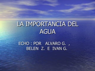 LA IMPORTANCIA DEL AGUA ECHO : POR  ALVARO G.  ,  BELEN  Z.  E  IVAN G.  