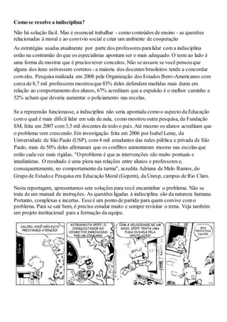 Como se resolve a indisciplina?
Não há solução fácil. Mas é essencial trabalhar - como conteúdos de ensino - as questões
relacionadas à moral e ao convívio social e criar um ambiente de cooperação
As estratégias usadas atualmente por parte dos professores paralidar com a indisciplina
estão na contramão do que os especialistas apontam ser o mais adequado. O teste ao lado é
uma forma de mostrar que é preciso rever conceitos. Não se assuste se você pensouque
alguns dos itens estivessem corretos - a maioria dos docentes brasileiros tende a concordar
com eles. Pesquisa realizada em 2008 pela Organização dos Estados Ibero-Americanos com
cerca de 8,7 mil professores mostrouque 83% deles defendem medidas mais duras em
relação ao comportamento dos alunos, 67% acreditam que a expulsão é o melhor caminho e
52% acham que deveria aumentar o policiamento nas escolas.
Se a repreensão funcionasse, a indisciplina não seria apontada como o aspecto da Educação
com o qual é mais difícil lidar em sala de aula, como mostrou outra pesquisa, da Fundação
SM, feita em 2007 com 3,5 mil docentes de todo o país. Até mesmo os alunos acreditam que
o problema vem crescendo. Em investigação feita em 2006 por Isabel Leme, da
Universidade de São Paulo (USP), com 4 mil estudantes das redes pública e privada de São
Paulo, mais de 50% deles afirmaram que os conflitos aumentaram mesmo nas escolas que
estão cada vez mais rígidas. "O problema é que as intervenções são muito pontuais e
imediatistas. O resultado é uma piora nas relações entre alunos e professores e,
consequentemente, no comportamento da turma", acredita Adriana de Melo Ramos, do
Grupo de Estudo e Pesquisa em Educação Moral (Gepem), da Unesp, campus de Rio Claro.
Nesta reportagem, apresentamos sete soluções para você encaminhar o problema. Não se
trata de um manual de instruções. As questões ligadas à indisciplina são da natureza humana.
Portanto, complexas e incertas. Esseé um ponto de partida para quem convive com o
problema. Para se sair bem, é preciso estudar muito e sempre revisitar o tema. Veja também
um projeto institucional para a formação da equipe.
 