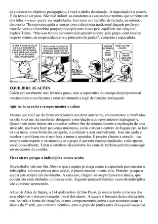 de conhecer os objetivos pedagógicos, é você o adulto da situação. A negociação é a palavra.
E ela tem de ser justa. Não vale induzir os estudantes a conclusões e normas que somente um
dos lados - o seu - queira ver implantadas. Isso seria um trabalho de fachada, no mínimo,
desonesto. "Essaposturaajuda a romper com a dicotomia tradicional daquele professor
mandão versus o bonzinho porque pressupõeuma buscapelo equilíbrio nas relações",
explica Telma. "Mas isso tem de ser construído gradativamente pelo grupo, com base no
respeito mútuo, na reciprocidade e nos princípios de justiça", completa a especialista.
EQUILIBRE AS AÇÕES
Calvin provavelmente não fez nada grave, mas a expectativa do castigo desproporcional
mostra como a escola parece estar acostumada a regir de maneira inadequada
Agir na hora certa e sempre manter a calma
Mesmo que você aja da forma mencionada nos itens anteriores, em momentos conturbados
na sala você tem de manifestar desagrado com relação a comportamentos inadequados.
Quando um aluno insiste em conversar sobreo fim de semana durante a explicação de uma
atividade, não basta fazer pequenas mudanças, como colocara carteira do bagunceiro ao lado
da sua mesa, como forma de castigá-lo, e continuar a aula normalmente. Isso não ajuda a
resolver o problema em si nem leva a turma a aprender. É preciso chamar a atenção, mas
sempre comrespeito e mostrando que o grupo é que está sendo prejudicado, e não apenas
você, pessoalmente. Tratar o estudante dessaforma faz com ele também perceba como agir
em momentos de conflito.
Ficaralerta porque a indisciplina nunca acaba
Esse trabalho não tem fim. Mesmo que a equipe já esteja atenta e capacitada para encarar a
indisciplina sob esseprisma mais amplo, é preciso manter o tema vivo. Primeiro porque a
escola está sempre em movimento. A cada ano, chegam novos professores e alunos, que
podemnão estar alinhados com essa visão. Segundo porquediferentes casos deindisciplina
vão continuar aparecendo.
A Escola Ativa de Itapira, a 174 quilômetros de São Paulo, já nasceu tendo como um dos
seus objetivos o desenvolvimento moral dos alunos. A equipe é formada dentro dessalinha,
mas isso não a isenta de situações de mau comportamento, como a que aconteceu com os
alunos da 5ª série, que estavam mentindo para o grupo de professores (leia quadroabaixo).
 