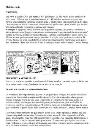 Mais interação
O problema
Em 2006, a Escola Ativa, em Itapira, a 174 quilômetros de São Paulo, estava abrindo a 5ª
série, com12 alunos, que lá estudavam desdea 1ª. O fato de a turma ser pequena, que
parecia uma vantagem, se tornou um problema. O adolescentes se comunicavam pelo olhar.
Conversavam em aula e começaram a mentirpara os professores. A um, diziam que haviam
feito tal combinado com outro, o que não era verdade.
A solução A equipe se reuniu e definiu novas pautas de estudo. "Tivemos de melhorar a
interação entre os professores e acordamos novas regras e o que não poderia ser negociado",
explica a diretora, Andrea Stevanatto Bataglini. Debates foram realizados com a turma e os
dilemas morais ganharam mais espaço nas aulas. A relação entre professores e alunos foi
revista, de modo a levar os estudantes a pensar se estavam agindo moralmente com quem
lhes respeitava. "Hoje eles estão no 9º ano e a situação nunca mais se repetiu", conta Andrea.
PRESERVE AAUTORIDADE
Em vez de resolver a questão, a professoradeCalvin transfere o problema para o diretor que
tinha muito menos condições do que ela de intervir na situação
Incentivar e respeitara autonomia do aluno
Os problemas de comportamento podem ser um jeito de as crianças mostrarem a você que
uma regra é desnecessária ou não está funcionando. Em outras situações, elas esperam
chamar a atenção e solicitar que você se aproxime e se interesse pelas ideias delas (na
tirinha abaixo, Calvin segue desconsolado para a sala do diretor, face ao desdém da
professora diantede sua criatividade). "É como se pedissem porcuidado e apreço ou ainda
que se delimite o que se deseja delas com o que está sendo realizado", explica Maria Teresa.
Convivendo num ambiente em que atitudes como essas sejam o padrão, a criança vai, aos
poucos, adquirindo autonomia e ficando mais apta a tomar decisões responsáveis. Cada
aluno, em diferentes situações, coloca sempre novos desafios. Ele necessita de referências e
de orientação. O que ele espera é ajuda para pensar. É importante que alguém - na escola,
você - coloque as regras, até que, efetivamente convictos, crianças e jovens possamgerenciá-
las e, de forma autônoma, viver bem em sociedade.
 