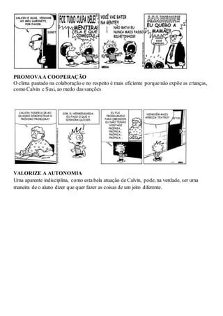 PROMOVAA COOPERAÇÃO
O clima pautado na colaboração e no respeito é mais eficiente porque não expõe as crianças,
como Calvin e Susi, ao medo das sanções
VALORIZE A AUTONOMIA
Uma aparente indisciplina, como esta bela atuação de Calvin, pode, na verdade, ser uma
maneira de o aluno dizer que quer fazer as coisas de um jeito diferente.
 