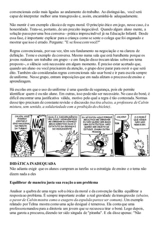 convencionais estão mais ligadas ao andamento do trabalho. Ao distingui-las, você será
capaz de interpretar melhor uma transgressão e, assim, encaminhá-la adequadamente.
Não mentir é um exemplo clássico de regra moral. O princípio ético em jogo, nesse caso, é a
honestidade. Trata-se, portanto, de um preceito inegociável. Quando algum aluno mente, a
solução passaporuma boa conversa - prática imprescindível já na Educação Infantil. Desde
essa fase, é importante explicar para a criança como se sente o colega que foi enganado e
mostrar que isso é errado. Pergunte: "E se fossecom você?"
Regras convencionais, porsua vez, têm seu fundamento na negociação e na clareza de
definição. Tome o exemplo da conversa. Mesmo numa sala que está barulhenta porque os
jovens realizam um trabalho em grupo - e em função disso trocam ideias sobreum tema
proposto-, o silêncio será necessário em algum momento. É preciso estar acertado que,
quando um aluno ou você precisarem da atenção, o grupo deve parar para ouvir o que será
dito. Também são consideradas regras convencionais não usar boné e ir para escola sempre
de uniforme. Nesse grupo, entram imposições que em nada afetam o processodeensino e
aprendizagem.
Há escolas em que o uso do uniforme é uma questão de segurança, pois ele permite
identificar quem é ou não aluno. Em outras, isso podenão ser necessário. No caso do boné, é
difícil encontrar uma justificativa válida, motivo pelo qual a regra é tão contestada. Normas
dessetipo precisam de constante revisão e discussão (na tira abaixo, a professora de Calvin
mistura, sem sentido, a solidariedade com a proibição do chiclete).
DIDÁTICA INADEQUADA
Não adianta exigir que os alunos cumpram as tarefas se a estratégia de ensino e o tema não
dizem nada a eles
Equilibrar de maneira justa sua reação a um problema
Analisar a quebra de uma regra sob a ótica da moral e da convenção facilita equilibrar a
respostaao problema. É sempre importante avaliar a real gravidade da transgressão (abaixo,
o pavor de Calvin mostra como o exagero da expulsão parece ser comum). Um exemplo
relatado porTelma mostra como uma ação desigual é temerosa. Ela conta que uma
professoramandou para a diretoria um jovem que se recusoua tirar o boné. Logo depois,
uma garota a procurou, dizendo ter sido xingada de "piranha". E ela disse apenas: "Não
 