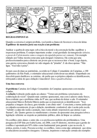 REGRAS IMPOSTAS
Quando a conversa é sempre proibida, você perde a chance de favorecer a troca de ideias
Equilibrar de maneira justa sua reação a um problema
Analisar a quebra de uma regra sob a ótica da moral e da convenção facilita equilibrar a
respostaao problema. É sempre importante avaliar a real gravidade da transgressão (abaixo,
o pavor de Calvin mostra como o exagero da expulsão parece ser comum). Um exemplo
relatado porTelma mostra como uma ação desigual é temerosa. Ela conta que uma
professoramandou para a diretoria um jovem que se recusoua tirar o boné. Logo depois,
uma garota a procurou, dizendo ter sido xingada de "piranha". E ela disse apenas: "Não
ligue. Você não é peixe".
Já num caso de dano ao patrimônio, ocorrido no Colégio Comunitário de Campinas, a 100
quilômetros de São Paulo, o orientador educacional soubedosarsua atitude. Empenhado em
descobrirquem danificava as carteiras, ele pediu que os próprios culpados se identificassem,
reforçando a ideia de que a delação é inaceitável (leia o quadroabaixo).
Uma boa conversa
O problema Carteiras do Colégio Comunitário de Campinas apareceram com moedas
coladas.
A solução A direção pediu ajuda aos alunos: "Temos um problema e precisamos da
colaboração de vocês". Quando mais carteiras apareceram, mas com o adesivo ainda fresco,
ficou evidente que o problema vinha do 9º ano, que acabara de deixar a sala. O orientador
educacional Marcos Roberto Márcio pediu que os responsáveis se identificassem: "Isso
prejudica a imagem da classe, gera tumulto e um clima ruim". Consciente, a turma pediu que
os culpados assumissem, já que a delação, moralmente condenável, não é aceita pela escola.
"Admitir a culpa não isenta a punição, mas é uma atitude responsável, que atenua o que
fizeram", diz. Quatro garotos se manifestaram e tiveram de apresentar uma pesquisa sobrea
legislação referente ao respeito ao patrimônio público, além de limpar as carteiras.
Os conflitos entre alunos e entre eles e os professores também são problemáticos. Uma
pesquisa da USP feita por Isabel Leme, em 2006, com 55 diretores, mostrou que a gestão de
conflitos é apontada por 85% deles como fundamental para garantir a paz na escola. A
prática, porém, é outra. Procura-seevitar os conflitos, vistos como algo antinatural, que deixa
os educadores assustados einseguros. Câmeras, inspetores e marcação cerrada são exemplos
 