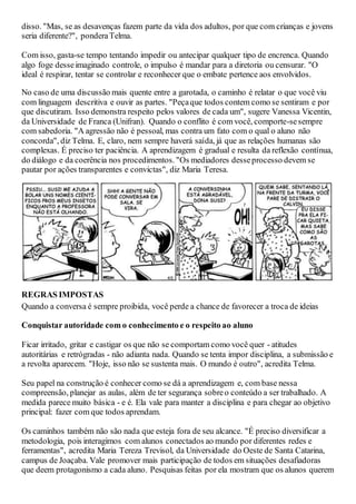 disso. "Mas, se as desavenças fazem parte da vida dos adultos, por que com crianças e jovens
seria diferente?", ponderaTelma.
Com isso, gasta-se tempo tentando impedir ou antecipar qualquer tipo de encrenca. Quando
algo foge desseimaginado controle, o impulso é mandar para a diretoria ou censurar. "O
ideal é respirar, tentar se controlar e reconhecer que o embate pertence aos envolvidos.
No caso de uma discussão mais quente entre a garotada, o caminho é relatar o que você viu
com linguagem descritiva e ouvir as partes. "Peçaque todos contem como se sentiram e por
que discutiram. Isso demonstra respeito pelos valores de cada um", sugere Vanessa Vicentin,
da Universidade de Franca (Unifran). Quando o conflito é com você, comporte-sesempre
com sabedoria. "A agressão não é pessoal, mas contra um fato com o qual o aluno não
concorda", diz Telma. E, claro, nem sempre haverá saída, já que as relações humanas são
complexas. É preciso ter paciência. A aprendizagem é gradual e resulta da reflexão contínua,
do diálogo e da coerência nos procedimentos. "Os mediadores desseprocesso devem se
pautar por ações transparentes e convictas", diz Maria Teresa.
REGRAS IMPOSTAS
Quando a conversa é sempre proibida, você perde a chance de favorecer a troca de ideias
Conquistar autoridade com o conhecimento e o respeito ao aluno
Ficar irritado, gritar e castigar os que não se comportam como você quer - atitudes
autoritárias e retrógradas - não adianta nada. Quando se tenta impor disciplina, a submissão e
a revolta aparecem. "Hoje, isso não se sustenta mais. O mundo é outro", acredita Telma.
Seu papel na construção é conhecer como se dá a aprendizagem e, com base nessa
compreensão, planejar as aulas, além de ter segurança sobreo conteúdo a ser trabalhado. A
medida parece muito básica - e é. Ela vale para manter a disciplina e para chegar ao objetivo
principal: fazer com que todos aprendam.
Os caminhos também não são nada que esteja fora de seu alcance. "É preciso diversificar a
metodologia, pois interagimos com alunos conectados ao mundo por diferentes redes e
ferramentas", acredita Maria Tereza Trevisol, da Universidade do Oeste de Santa Catarina,
campus de Joaçaba. Vale promover mais participação de todos em situações desafiadoras
que deem protagonismo a cada aluno. Pesquisas feitas por ela mostram que os alunos querem
 